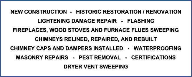 
NEW CONSTRUCTION  -   HISTORIC RESTORATION / RENOVATION LIGHTENING DAMAGE REPAIR   -   FLASHING
FIREPLACES, WOOD STOVES AND FURNACE FLUES SWEEPING
CHIMNEYS RELINED, REPAIRED, AND REBUILT
CHIMNEY CAPS AND DAMPERS INSTALLED   -   WATERPROOFING
MASONRY REPAIRS   -   PEST REMOVAL   -   CERTIFICATIONS
DRYER VENT SWEEPING